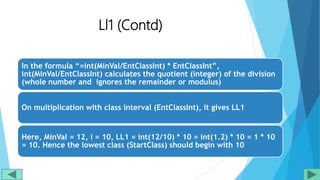 Ll1 (Contd)
In the formula “=int(MinVal/EntClassInt) * EntClassInt”,
int(MinVal/EntClassInt) calculates the quotient (integer) of the division
(whole number and ignores the remainder or modulus)
On multiplication with class interval (EntClassInt), it gives LL1
Here, MinVal = 12, i = 10, LL1 = int(12/10) * 10 = int(1.2) * 10 = 1 * 10
= 10. Hence the lowest class (StartClass) should begin with 10
 