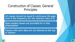 Construction of Classes: General
Principles
All classes should be equal & continuous (No gaps
even if the frequency for the relevant class is 0)
Open-ended classes not provided for in this
presentation
Classes with zero data are not allowed at the top
or bottom
 