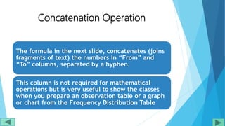 Concatenation Operation
The formula in the next slide, concatenates (joins
fragments of text) the numbers in “From” and
“To” columns, separated by a hyphen.
This column is not required for mathematical
operations but is very useful to show the classes
when you prepare an observation table or a graph
or chart from the Frequency Distribution Table
 