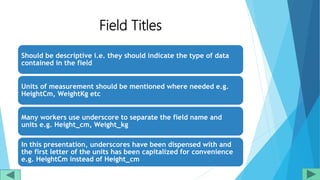 Should be descriptive i.e. they should indicate the type of data
contained in the field
Units of measurement should be mentioned where needed e.g.
HeightCm, WeightKg etc
Many workers use underscore to separate the field name and
units e.g. Height_cm, Weight_kg
In this presentation, underscores have been dispensed with and
the first letter of the units has been capitalized for convenience
e.g. HeightCm instead of Height_cm
Field Titles
 