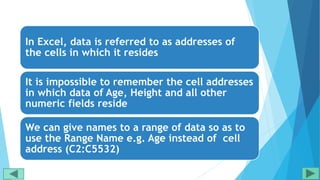 In Excel, data is referred to as addresses of
the cells in which it resides
It is impossible to remember the cell addresses
in which data of Age, Height and all other
numeric fields reside
We can give names to a range of data so as to
use the Range Name e.g. Age instead of cell
address (C2:C5532)
 