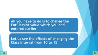 All you have to do is to change the
EntClassInt value which you had
entered earlier
Let us see the effects of changing the
Class interval from 10 to 15
 