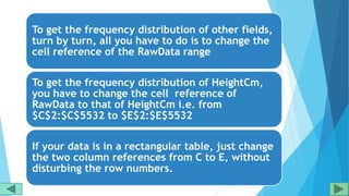 To get the frequency distribution of other fields,
turn by turn, all you have to do is to change the
cell reference of the RawData range
To get the frequency distribution of HeightCm,
you have to change the cell reference of
RawData to that of HeightCm i.e. from
$C$2:$C$5532 to $E$2:$E$5532
If your data is in a rectangular table, just change
the two column references from C to E, without
disturbing the row numbers.
 