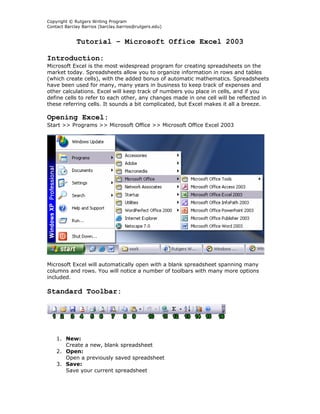 Copyright © Rutgers Writing Program
Contact Barclay Barrios (barclay.barrios@rutgers.edu)


             Tutorial – Microsoft Office Excel 2003

Introduction:
Microsoft Excel is the most widespread program for creating spreadsheets on the
market today. Spreadsheets allow you to organize information in rows and tables
(which create cells), with the added bonus of automatic mathematics. Spreadsheets
have been used for many, many years in business to keep track of expenses and
other calculations. Excel will keep track of numbers you place in cells, and if you
define cells to refer to each other, any changes made in one cell will be reflected in
these referring cells. It sounds a bit complicated, but Excel makes it all a breeze.

Opening Excel:
Start >> Programs >> Microsoft Office >> Microsoft Office Excel 2003




Microsoft Excel will automatically open with a blank spreadsheet spanning many
columns and rows. You will notice a number of toolbars with many more options
included.

Standard Toolbar:




    1. New:
       Create a new, blank spreadsheet
    2. Open:
       Open a previously saved spreadsheet
    3. Save:
       Save your current spreadsheet
 