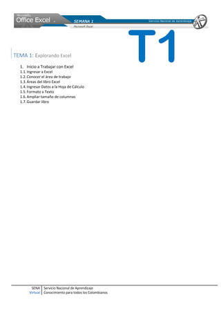 SENA
Virtual
Servicio Nacional de Aprendizaje
Conocimiento para todos los Colombianos
TEMA 1: Explorando Excel
1. Inicio a Trabajar con Excel
1.1.Ingresar a Excel
1.2.Conocer el área de trabajo
1.3.Áreas del libro Excel
1.4.Ingresar Datos a la Hoja de Cálculo
1.5.Formato a Texto
1.6.Ampliar tamaño de columnas
1.7.Guardar libro
T1
 