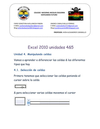COLEGIO
COLEGIO NACIONAL NICOLAS ESGUERRA
EDIFICAMOS FUTURO
FARID SEBASTIAN AVELLANEDA PABON
E-MAIL:avellanededapabon@gmail.com
Blog:ticfaridsebastian904.blogspot.com
ANDRES CAMILO BELLO PORRAS
E-MAIL:andresbello1717@gmail.com
Blog:ticandrescamilo904.blogspot.com
PROFESOR: JHON ALEXANDRER CARABALLO
Excel 2010 unidades 4&5
Unidad 4. Manipulando celdas
Vamos a aprender a diferenciar las celdas & los diferentes
tipos que hay
4.1. Selección de celdas
Primero tenemos que seleccionar las celdas poniendo el
cursor sobre la celda
& para seleccionar varias celdas movemos el cursor