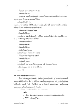 4


        ขันตอนการกําหนดสี ของตารางทํางาน
      1. กําหนดพืนทีทํางาน
      2. คลิกทีลูกศรหลังเครื องมือกําหนดสี บนแถบเครื องมือการจัดรู ปแบบโปรแกรม Excel จะ
แสดงเมนูของสี พนของตารางทํางานมาให้เลือก
                  ื
      3. กําหนดสี พืนทีต้องการ
หมายเหตุ การใช้คาสังนีจะทําให้เส้นแบ่งเซลทีเคยปรากฏในการสังพิมพ์ตารางหาย ถ้าต้องการเส้น
                    ํ
แบ่งเซล ต้องทําการตีเส้นใหม่ดวยเครื องมือ ตีกรอบ
                               ้
        ขันตอนการกําหนดสี ของตัวอักษร
      1. กําหนดพืนทีทํางาน
      2. คลิกทีลูกศรหลังเครื องมือการกําหนดสี อกษร บนแถบเครื องมือการจัดรู ปแบบโปรแกรม
                                               ั
Excel จะแสดงเมนูของสี ตวอักษรมาให้เลือก
                            ั
      3. กําหนดสี อกษรทีต้องการ
                      ั
        ขันตอนการตีตาราง
      1. กําหนดพืนทีทํางาน
      2. คลิกทีเครื องมือ ตีกรอบ
      3. เลือกรู ปแบบของการตีตารางทีต้องการ
        ขันตอนการจัดรู ปแบบตารางอัตโนมัติ
      1. กําหนดพืนทีทํางาน
      2. คลิกทีคําสัง Format
      3. คลิกทีคําสัง Auto Format โปรแกรม Excel จะมีรูปแบบตารางให้เลือก
      4. เลือกรู ปแบบของการจัดรู ปตารางทีต้องการ
      5. คลิก OK

3.4 การเปลียนแปลงขนาดของเซล
           เมือมีการป้ อนข้อมูลลงในเซลต่าง ๆ หรื อจัดรู ปแบบข้อมูลต่าง ๆ ในเซลอาจเกิดปั ญหาที
ขนาดเซลทีใส่ ขอมูลไม่พอ ซึ งอาจทําให้ขอมูลในเซลนันไม่ปรากฏบนเซล แต่ความจริ งข้อมูลยังคง
                  ้                         ้
อยูเ่ พียงแต่ถูกข้อมูลอืนบังอยู่ วิธีแก้ไขคือ การขอเปลียนแปลงขนาดของเซล การเปลียนแปลง
ขนาดของเซลจะต้องเปลียนทังแถวหรื อทังคอลัมน์
           4.4.1ขันตอนการเปลียนแปลงความกว้างของคอลัมน์
                    วิธีที 1
                    1. เลือนตัวชีไปทีเส้นแบ่งความกว้างเส้นหลังของคอลัมน์ทีต้องการเปลียน
                    2.          คลิกเมาส์คางไว้
                                          ้

Microsoft Excel                                                             ครู พีรญา ดุนขุนทด
 