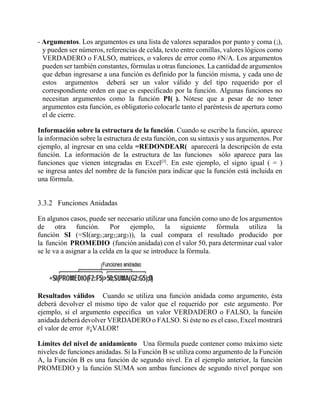 - Argumentos. Los argumentos es una lista de valores separados por punto y coma (;),
y pueden ser números, referencias de celda, texto entre comillas, valores lógicos como
VERDADERO o FALSO, matrices, o valores de error como #N/A. Los argumentos
pueden ser también constantes, fórmulas u otras funciones. La cantidad de argumentos
que deban ingresarse a una función es definido por la función misma, y cada uno de
estos argumentos deberá ser un valor válido y del tipo requerido por el
correspondiente orden en que es especificado por la función. Algunas funciones no
necesitan argumentos como la función PI( ). Nótese que a pesar de no tener
argumentos esta función, es obligatorio colocarle tanto el paréntesis de apertura como
el de cierre.
Información sobre la estructura de la función. Cuando se escribe la función, aparece
la información sobre la estructura de esta función, con su sintaxis y sus argumentos. Por
ejemplo, al ingresar en una celda =REDONDEAR( aparecerá la descripción de esta
función. La información de la estructura de las funciones sólo aparece para las
funciones que vienen integradas en Excel[3]
. En este ejemplo, el signo igual ( = )
se ingresa antes del nombre de la función para indicar que la función está incluida en
una fórmula.
3.3.2 Funciones Anidadas
En algunos casos, puede ser necesario utilizar una función como uno de los argumentos
de otra función. Por ejemplo, la siguiente fórmula utiliza la
función SI (=SI(arg1;arg2;arg3)), la cual compara el resultado producido por
la función PROMEDIO (función anidada) con el valor 50, para determinar cual valor
se le va a asignar a la celda en la que se introduce la fórmula.
Resultados válidos Cuando se utiliza una función anidada como argumento, ésta
deberá devolver el mismo tipo de valor que el requerido por este argumento. Por
ejemplo, si el argumento especifica un valor VERDADERO o FALSO, la función
anidada deberá devolver VERDADERO o FALSO. Si éste no es el caso, Excel mostrará
el valor de error #¡VALOR!
Límites del nivel de anidamiento Una fórmula puede contener como máximo siete
niveles de funciones anidadas. Si la Función B se utiliza como argumento de la Función
A, la Función B es una función de segundo nivel. En el ejemplo anterior, la función
PROMEDIO y la función SUMA son ambas funciones de segundo nivel porque son
 
