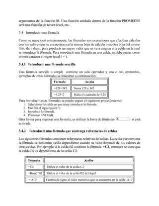 argumentos de la función SI. Una función anidada dentro de la función PROMEDIO
será una función de tercer nivel, etc.
3.4 Introducir una fórmula
Como se mencionó anteriormente, las fórmulas son expresiones que efectúan cálculos
con los valores que se encuentran en la misma hoja de cálculo o en otra hoja del mismo
libro de trabajo, para producir un nuevo valor que se va a asignar a la celda en la cual
se introduce la fórmula. Para introducir una fórmula en una celda, se debe entrar como
primer carácter el signo igual ( = ).
3.4.1 Introducir una fórmula sencilla
Una fórmula sencilla o simple contiene un solo operador y uno o dos operandos,
ejemplos de estas fórmulas se muestran a continuación:
Fórmula Acción
=128+345 Suma 128 y 345
=5,25^2 Halla el cuadrado de 5,25
Para introducir estas fórmulas se puede seguir el siguiente procedimiento:
1. Seleccionar la celda en que desee introducir la fórmula.
2. Escribir el signo igual (=).
3. Introducir la fórmula.
4. Presionar ENTRAR.
Otra forma para ingresar una fórmula, es utilizar la barra de fórmulas si está
activada.
3.4.2 Introducir una fórmula que contenga referencias de celdas:
Las siguientes fórmulas contienen referencias relativas de celdas. La celda que contiene
la fórmula se denomina celda dependiente cuando su valor depende de los valores de
otras celdas. Por ejemplo si la celda B2 contiene la fórmula =C2, entonces se tiene que
la celda B2 es dependiente de la celda C2.
Fórmula Acción
=C2 Utiliza el valor de la celda C2
=Hoja2!B2 Utiliza el valor de la celda B2 de Hoja2
=-A10 Cambia de signo al valor numérico que se encuentra en la celda A10
 