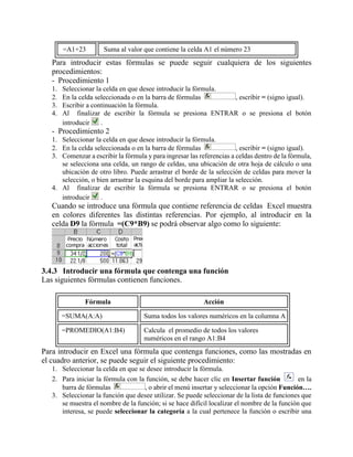 =A1+23 Suma al valor que contiene la celda A1 el número 23
Para introducir estas fórmulas se puede seguir cualquiera de los siguientes
procedimientos:
- Procedimiento 1
1. Seleccionar la celda en que desee introducir la fórmula.
2. En la celda seleccionada o en la barra de fórmulas , escribir = (signo igual).
3. Escribir a continuación la fórmula.
4. Al finalizar de escribir la fórmula se presiona ENTRAR o se presiona el botón
introducir .
- Procedimiento 2
1. Seleccionar la celda en que desee introducir la fórmula.
2. En la celda seleccionada o en la barra de fórmulas , escribir = (signo igual).
3. Comenzar a escribir la fórmula y para ingresar las referencias a celdas dentro de la fórmula,
se selecciona una celda, un rango de celdas, una ubicación de otra hoja de cálculo o una
ubicación de otro libro. Puede arrastrar el borde de la selección de celdas para mover la
selección, o bien arrastrar la esquina del borde para ampliar la selección.
4. Al finalizar de escribir la fórmula se presiona ENTRAR o se presiona el botón
introducir .
Cuando se introduce una fórmula que contiene referencia de celdas Excel muestra
en colores diferentes las distintas referencias. Por ejemplo, al introducir en la
celda D9 la fórmula =(C9*B9) se podrá observar algo como lo siguiente:
3.4.3 Introducir una fórmula que contenga una función
Las siguientes fórmulas contienen funciones.
Fórmula Acción
=SUMA(A:A) Suma todos los valores numéricos en la columna A
=PROMEDIO(A1:B4) Calcula el promedio de todos los valores
numéricos en el rango A1:B4
Para introducir en Excel una fórmula que contenga funciones, como las mostradas en
el cuadro anterior, se puede seguir el siguiente procedimiento:
1. Seleccionar la celda en que se desee introducir la fórmula.
2. Para iniciar la fórmula con la función, se debe hacer clic en Insertar función en la
barra de fórmulas , o abrir el menú insertar y seleccionar la opción Función….
3. Seleccionar la función que desee utilizar. Se puede seleccionar de la lista de funciones que
se muestra el nombre de la función; si se hace difícil localizar el nombre de la función que
interesa, se puede seleccionar la categoría a la cual pertenece la función o escribir una
 