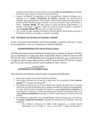 pregunta que describa lo que desee hacer en el cuadro Buscar una función (por ejemplo,
al escribir "sumar números" devuelve la función SUMA).
4. Luego se introducen los argumentos en su correspondiente cuadro de diálogo que se
muestran en la ventana Argumentos de función, siguiendo las especificaciones
indicadas para cada argumento. Para introducir referencias de celdas como argumentos, se
pueden escribir directamente con el teclado o, como es más fácil y seguro, presionando el
botón Contraer diálogo , para ocultar el cuadro de diálogo temporalmente, y se
procede a seleccionar la celda o celdas en la hoja de cálculo, después se presiona el
botón Expandir diálogo , para volver al cuadro de diálogo.
5. Una vez que se tenga completa la fórmula se debe presionar el botón aceptar, para que la
fórmula se introduzca en la celda y se calcule su resultado.
3.4.4 Introducir una fórmula con funciones anidadas
Como se mencionó anteriormente, una función anidada es aquella en que uno o varios
de sus argumentos son a su vez funciones. Como por ejemplo:
=SI(PROMEDIO(F2:F5)>50;SUMA(G2:G5);0)
Esta fórmula produce como resultado la sumatoria de un conjunto de números (SUMA)
que se encuentran en el rango de celdas comprendido desde la celda G2 hasta la celda
G5 (G2:G5), sólo si el PROMEDIO de otro conjunto de números, que se encuentran en
el rango de celdas comprendido desde la celda F2 hasta la celda F5 (F2:F5), es mayor
que 50; en caso contrario, produce como resultado el valor 0 (cero).
Para introducir esta fórmula se puede seguir el siguiente procedimiento:
1. Seleccionar la celda en que desee introducir la fórmula.
2. Para iniciar la fórmula con la función, se debe hacer clic o presionar el botón Insertar
función en la barra de fórmulas .
3. Seleccionar la función que se necesita utilizar como función de primer nivel. Se puede
seleccionar de la lista de funciones que se muestra el nombre de la función correspondiente;
si se hace difícil localizar el nombre de la función, se puede seleccionar la categoría a la
cual pertenece la función o escribir una pregunta que describa lo que desee hacer en el
cuadro Buscar una función (por ejemplo, al escribir "sumar números" devuelve la función
SUMA).
4. Se introducen los argumentos en su correspondiente cuadro de diálogo que se muestran en
la ventana Argumentos de función, siguiendo las especificaciones indicadas para cada
argumento.
o Para introducir referencias de celdas como argumentos, se pueden escribir
directamente con el teclado o, como es más fácil y seguro, presionando el
 