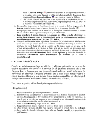 botón Contraer diálogo , para ocultar el cuadro de diálogo temporalmente, y
se procede a seleccionar la celda o celdas en la hoja de cálculo, después se debe
presionar el botón Expandir diálogo , para volver al cuadro de diálogo.
o Para escribir otra función como uno de los argumentos, se introduce la función en
el cuadro de argumento deseado. Por ejemplo, se puede agregar SUMA(G2:G5) en
el cuadro de ediciónvalor_si_verdadero.
5. Para cambiar las partes de la fórmula mostradas en el cuadro de diálogo Argumentos de
función, se debe hacer clic en el nombre de función en la barra de fórmulas .
Por ejemplo, si se hace clic en SI, aparecerá la descripción de la estructura de la función
SI, con una lista de los argumentos requeridos por esta función.
 Para introducir la misma fórmula en un rango de celdas, se debe seleccionar en
primer lugar el rango, luego se introduce la fórmula y, a continuación, se presionan
simultáneamente las teclas <CTRL> y <ENTRAR>.
 Si se está familiarizado con los argumentos de una función, se puede utilizar la información
sobre funciones que aparece después de escribir el nombre de la función y el paréntesis de
apertura. Se puede hacer clic en el nombre de la función para ver el tema de la
Ayuda correspondiente a la función o hacer clic en un nombre de argumento para
seleccionar el argumento correspondiente de la fórmula. Para ocultar la información sobre
funciones, en el menú Herramientas hacer clic en Opciones y desactivar la casilla de
verificación Información sobre herramientas de funciones de la ficha o
pestaña General.
4 COPIAR UNA FÓRMULA
Cuando se trabaja con una hoja de cálculo, el objetivo primordial es expresar los
cálculos requeridos que llevan a la solución de un problema mediante una o más
fórmulas. Pero es frecuente que, por la naturaleza del problema, una fórmula que se ha
introducido en una celda se necesite copiarla a otra u otras celdas donde se aplica la
misma fórmula. Al copiarse una fórmula de una celda a otras celdas, las referencias de
celda pueden cambiar de acuerdo al tipo de referencia que se utilice.
Para copiar se pueden utilizar los siguientes procedimientos:
- Procedimiento 1
1. Seleccionar la celda que contenga la fórmula a copiar.
2. Comprobar que las referencias de celda utilizadas en la fórmula producirán el resultado
deseado. Si se requiere, se debe cambiar el tipo de referencia de celda, por ejemplo, si en
una fórmula se necesita que siempre se haga referencia a una misma celda, entonces esta
referencia se debe cambiar a referencia absoluta o mixta.
3. Abrir el menú Edición, y elegir la opción Copiar.
4. Luego seleccionar la celda o celdas en la que se desea copiar la fórmula.
5. Abrir de nuevo el menú Edición. Para copiar la fórmula y el formato hacer clic en Pegar.
6. Para copiar la fórmula solamente hacer clic en Pegado especial y, a continuación,
en Fórmulas.
 