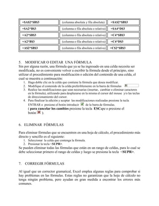=$A$2*$B$3 (columna absoluta y fila absoluta) =$A$2*$B$3
=$A2*B$3 (columna o fila absoluta o relativa) =$A4*D$3
=A2*$B$3 (columna o fila absoluta o relativa) =C4*$B$3
=A2*B$3 (columna o fila absoluta o relativa) =C4*D$3
=A$2*$B$3 (columna o fila absoluta o relativa) =C$2*$B$3
5. MODIFICAR O EDITAR UNA FÓRMULA
Sin por alguna razón, una fórmula que ya se ha ingresado en una celda necesita ser
modificada, no es conveniente volver a escribir la fórmula desde el principio, sino
utilizar el procedimiento para modificación o edición del contenido de una celda, el
cual se muestra a continuación:
1. Haga doble clic en la celda que contiene la fórmula que desea modificar.
2. Modifique el contenido de la celda preferiblemente en la barra de fórmulas
3. Realice las modificaciones que sean necesarias (insertar, cambiar o eliminar caracteres
en la fórmula), utilizando para desplazarse en la misma el cursor del mouse y/o las teclas
de direccionamiento del cursor.
4. Para finalizar la edición y aceptar las modificaciones realizadas presione la tecla
ENTRAR o presione el botón introducir de la barra de fórmulas.
( para cancelar los cambios presione la tecla ESCape o presione el
botón ).
6. ELIMINAR FÓRMULAS
Para eliminar fórmulas que se encuentren en una hoja de cálculo, el procedimiento más
directo y sencillo es el siguiente:
1. Seleccionar la celda que contenga la fórmula.
2. Presionar la tecla <SUPR>.
Se pueden eliminar todas las fórmulas que están en un rango de celdas, para lo cual se
debe seleccionar primero el rango de celdas y luego se presiona la tecla <SUPR>.
7. CORREGIR FÓRMULAS
Al igual que un corrector gramatical, Excel emplea algunas reglas para comprobar si
hay problemas en las fórmulas. Estas reglas no garantizan que la hoja de cálculo no
tenga ningún problema, pero ayudan en gran medida a encontrar los errores más
comunes.
 