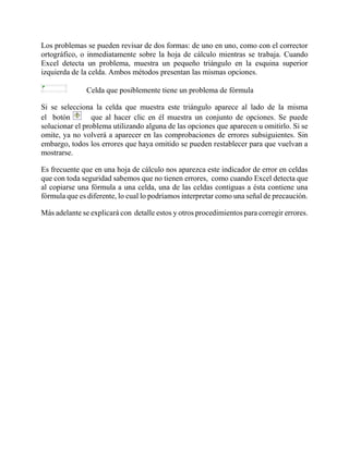 Los problemas se pueden revisar de dos formas: de uno en uno, como con el corrector
ortográfico, o inmediatamente sobre la hoja de cálculo mientras se trabaja. Cuando
Excel detecta un problema, muestra un pequeño triángulo en la esquina superior
izquierda de la celda. Ambos métodos presentan las mismas opciones.
Celda que posiblemente tiene un problema de fórmula
Si se selecciona la celda que muestra este triángulo aparece al lado de la misma
el botón que al hacer clic en él muestra un conjunto de opciones. Se puede
solucionar el problema utilizando alguna de las opciones que aparecen u omitirlo. Si se
omite, ya no volverá a aparecer en las comprobaciones de errores subsiguientes. Sin
embargo, todos los errores que haya omitido se pueden restablecer para que vuelvan a
mostrarse.
Es frecuente que en una hoja de cálculo nos aparezca este indicador de error en celdas
que con toda seguridad sabemos que no tienen errores, como cuando Excel detecta que
al copiarse una fórmula a una celda, una de las celdas contiguas a ésta contiene una
fórmula que es diferente, lo cual lo podríamos interpretar como una señal de precaución.
Más adelante se explicará con detalle estos y otros procedimientos para corregir errores.
 
