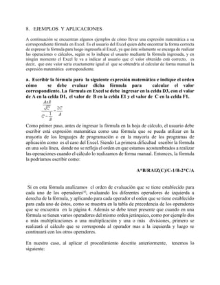 8. EJEMPLOS Y APLICACIONES
A continuación se encuentran algunos ejemplos de cómo llevar una expresión matemática a su
correspondiente fórmula en Excel. Es el usuario del Excel quien debe encontrar la forma correcta
de expresar la fórmula para luego ingresarla al Excel, ya que éste solamente se encarga de realizar
las operaciones o cálculos, según se lo indique el usuario mediante la fórmula ingresada, y en
ningún momento el Excel le va a indicar al usuario que el valor obtenido está correcto, es
decir, que este valor sería exactamente igual al que se obtendría al calcular de forma manual la
expresión matemática correspondiente.
a. Escribir la fórmula para la siguiente expresión matemática e indique el orden
cómo se debe evaluar dicha fórmula para calcular el valor
correspondiente. La fórmula en Excel se debe ingresar en la celda D3, con el valor
de A en la celda D1, el valor de B en la celda E1 y el valor de C en la celda F1.
Como primer paso, antes de ingresar la fórmula en la hoja de cálculo, el usuario debe
escribir está expresión matemática como una fórmula que se pueda utilizar en la
mayoría de los lenguajes de programación o en la mayoría de los programas de
aplicación como es el caso del Excel. Siendo La primera dificultad escribir la fórmula
en una sola línea, donde no se refleja el orden en que estamos acostumbrados a realizar
las operaciones cuando el cálculo lo realizamos de forma manual. Entonces, la fórmula
la podríamos escribir como:
A*B/RAIZ(C)/C-1/B-2*C/A
Si en esta fórmula analizamos el orden de evaluación que se tiene establecido para
cada uno de los operadores[4]
, evaluando los diferentes operadores de izquierda a
derecha de la fórmula, y aplicando para cada operador el orden que se tiene establecido
para cada uno de éstos, como se muestra en la tabla de precedencia de los operadores
que se encuentra en la página 4. Además se debe tener presente que cuando en una
fórmula se tienen varios operadores del mismo orden jerárquico, como por ejemplo dos
o más multiplicaciones o una multiplicación y una o más divisiones, primero se
realizará el cálculo que se corresponde al operador mas a la izquierda y luego se
continuará con los otros operadores.
En nuestro caso, al aplicar el procedimiento descrito anteriormente, tenemos lo
siguiente:
 