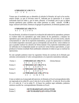 A*B/RAIZ(C)/C-1/B-2*C/A
2 3 1 4 5 . . . . . . . . .
Vemos que el resultado que se obtendría al calcular la fórmula, tal cual se ha escrito,
estaría errado; ya que la división entre C, indicada por la operación 4, se estaría
realizando fuera de orden y, por lo tanto, alteraría el resultado; por lo que se deben
insertar paréntesis para cambiar este orden (primero se debe calcular C-1/B y
luego realizar la división). Entonces al agregar los paréntesis, la fórmula quedará como:
A*B/RAIZ(C)/(C-1/B)-2*C/A
4 5 3 6 2 1 9 7 8
En esta fórmula, al realizar el usuario la evaluación del orden de los operadores, primero
se evalúan todos los operadores que están dentro de los paréntesis y después los
operadores que están fuera de los paréntesis. Esta fórmula, tal cual está escrita, calcula
correctamente el valor de la expresión matemática, ya que las operaciones se realizan
en el orden requerido o necesario, que se corresponde con uno de los varios ordenes en
que se pueden realizar los cálculos de forma manual. Una expresión matemática para
ser utilizada en el computador puede ser escrita de varias formas equivalentes, ya que
producen el mismo resultado final cambiando solamente el orden en que se realizan las
operaciones.
En este ejemplo podemos tener las siguientes formas de escritura de la fórmula que
calculan correctamente el valor correspondiente a la expresión matemática indicada.
Forma 1: A*B/RAIZ(C)/(C-1/B)-2*C/A (forma básica)
4 5 3 6 2 1 9 7 8
Forma 2: (A*B/RAIZ(C))/(C-1/B)-2*C/A
2 3 1 6 5 4 9 7 8
Forma 3: (A*B/RAIZ(C))/(C-1/B)-(2*C/A)
2 3 1 8 5 4 9 6 7
Forma 4: ((A*B/RAIZ(C))/(C-1/B))-(2*C/A)
2 3 1 6 5 4 9 7 8
Como se indicó en el enunciado del ejercicio, la fórmula en Excel correspondiente debe
ser ingresada en la celda D3, con el valor de A en la celda D1, el valor de B en la celda
E1 y el valor de C en la celda F1. Al hacer los cambios aquí señalados, podemos
entonces escribir las correspondientes fórmulas en Excel.
Forma 1: =D1*E1/RAIZ(F1)/(F1-1/E1)-2*F1/D1
Forma 2: =(D1*E1/RAIZ(F1))/(F1-1/E1)-2*F1/D1
 