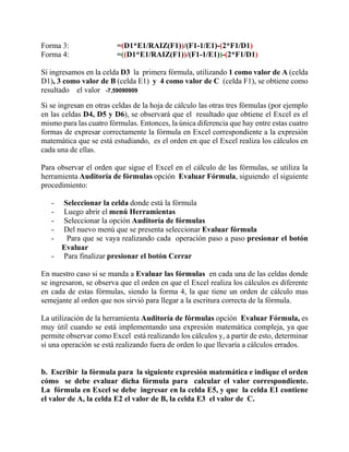 Forma 3: =(D1*E1/RAIZ(F1))/(F1-1/E1)-(2*F1/D1)
Forma 4: =((D1*E1/RAIZ(F1))/(F1-1/E1))-(2*F1/D1)
Sí ingresamos en la celda D3 la primera fórmula, utilizando 1 como valor de A (celda
D1), 3 como valor de B (celda E1) y 4 como valor de C (celda F1), se obtiene como
resultado el valor -7,59090909
Si se ingresan en otras celdas de la hoja de cálculo las otras tres fórmulas (por ejemplo
en las celdas D4, D5 y D6), se observará que el resultado que obtiene el Excel es el
mismo para las cuatro fórmulas. Entonces, la única diferencia que hay entre estas cuatro
formas de expresar correctamente la fórmula en Excel correspondiente a la expresión
matemática que se está estudiando, es el orden en que el Excel realiza los cálculos en
cada una de ellas.
Para observar el orden que sigue el Excel en el cálculo de las fórmulas, se utiliza la
herramienta Auditoría de fórmulas opción Evaluar Fórmula, siguiendo el siguiente
procedimiento:
- Seleccionar la celda donde está la fórmula
- Luego abrir el menú Herramientas
- Seleccionar la opción Auditoría de fórmulas
- Del nuevo menú que se presenta seleccionar Evaluar fórmula
- Para que se vaya realizando cada operación paso a paso presionar el botón
Evaluar
- Para finalizar presionar el botón Cerrar
En nuestro caso si se manda a Evaluar las fórmulas en cada una de las celdas donde
se ingresaron, se observa que el orden en que el Excel realiza los cálculos es diferente
en cada de estas fórmulas, siendo la forma 4, la que tiene un orden de cálculo mas
semejante al orden que nos sirvió para llegar a la escritura correcta de la fórmula.
La utilización de la herramienta Auditoría de fórmulas opción Evaluar Fórmula, es
muy útil cuando se está implementando una expresión matemática compleja, ya que
permite observar como Excel está realizando los cálculos y, a partir de esto, determinar
si una operación se está realizando fuera de orden lo que llevaría a cálculos errados.
b. Escribir la fórmula para la siguiente expresión matemática e indique el orden
cómo se debe evaluar dicha fórmula para calcular el valor correspondiente.
La fórmula en Excel se debe ingresar en la celda E5, y que la celda E1 contiene
el valor de A, la celda E2 el valor de B, la celda E3 el valor de C.
 