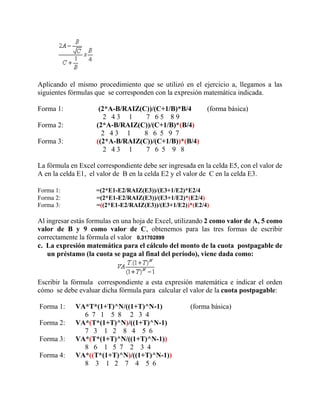 Aplicando el mismo procedimiento que se utilizó en el ejercicio a, llegamos a las
siguientes fórmulas que se corresponden con la expresión matemática indicada.
Forma 1: (2*A-B/RAIZ(C))/(C+1/B)*B/4 (forma básica)
2 4 3 1 7 6 5 8 9
Forma 2: (2*A-B/RAIZ(C))/(C+1/B)*(B/4)
2 4 3 1 8 6 5 9 7
Forma 3: ((2*A-B/RAIZ(C))/(C+1/B))*(B/4)
2 4 3 1 7 6 5 9 8
La fórmula en Excel correspondiente debe ser ingresada en la celda E5, con el valor de
A en la celda E1, el valor de B en la celda E2 y el valor de C en la celda E3.
Forma 1: =(2*E1-E2/RAIZ(E3))/(E3+1/E2)*E2/4
Forma 2: =(2*E1-E2/RAIZ(E3))/(E3+1/E2)*(E2/4)
Forma 3: =((2*E1-E2/RAIZ(E3))/(E3+1/E2))*(E2/4)
Al ingresar estás formulas en una hoja de Excel, utilizando 2 como valor de A, 5 como
valor de B y 9 como valor de C, obtenemos para las tres formas de escribir
correctamente la fórmula el valor 0,31702899
c. La expresión matemática para el cálculo del monto de la cuota postpagable de
un préstamo (la cuota se paga al final del período), viene dada como:
Escribir la fórmula correspondiente a esta expresión matemática e indicar el orden
cómo se debe evaluar dicha fórmula para calcular el valor de la cuota postpagable:
Forma 1: VA*T*(1+T)^N/((1+T)^N-1) (forma básica)
6 7 1 5 8 2 3 4
Forma 2: VA*(T*(1+T)^N)/((1+T)^N-1)
7 3 1 2 8 4 5 6
Forma 3: VA*(T*(1+T)^N/((1+T)^N-1))
8 6 1 5 7 2 3 4
Forma 4: VA*((T*(1+T)^N)/((1+T)^N-1))
8 3 1 2 7 4 5 6
 