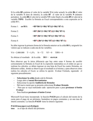 Si la celda B5 contiene el valor de la variable VA (valor actual), la celda B6 el valor
de la variable T (tasa de interés), la celda B7 el valor de la variable N (número
períodos), la celda B8 el valor de la variable VF (valor final) y la celda B9 el valor de la
variable TIPO. Escribir la fórmula en Excel correspondiente a esta expresión en la
celda B11.
Forma 1: en B11: =B5*B6*(1+B6)^B7/((1+B6)^B7-1)
Forma 2: =B5*(B6*(1+B6)^B7)/((1+B6)^B7-1)
Forma 3: =B5*(B6*(1+B6)^B7/((1+B6)^B7-1))
Forma 4: =B5*((B6*(1+B6)^B7)/((1+B6)^B7-1))
Se debe ingresar la primera forma de la fórmula anterior en la celda B11 y asignarle los
valores que se indican a cada una de las variables.
VA = 2.000.000 T = 1,5% N = 72 VF = 0 TIPO = 0
Se obtiene el resultado de la celda B11 = 45.615,58
Para observar que la única diferencia que hay entre estas 4 formas de escribir
correctamente la fórmula en Excel de la expresión matemática es el orden en que se
realizan los cálculos, se deben ingresar en una hoja de Excel las cuatro fórmulas, en
diferentes celdas, donde se observa que el resultado es el mismo; y para observar cómo
realiza los cálculos el Excel, se utiliza la opción Evaluar Formula, siguiendo el
siguiente procedimiento:
- Seleccionar la celda donde está la fórmula
- Luego abrir el menú Herramientas
- Seleccionar la opción Auditoría de fórmulas
- Del nuevo menú que se presenta seleccionar Evaluar fórmula
- Para que se vaya realizando cada operación paso a paso presionar el botón
Evaluar
- Para finalizar presionar el botón Cerrar
Microsoft Excel tiene incorporada la función PAGO para el cálculo del monto de la
cuota para el pago de un préstamo, basándose en pagos constantes y en una tasa de
interés constante. La función PAGO tiene la sintaxis siguiente:
PAGO(tasa;nper;va;[vf];[tipo])
tasa es el tipo de interés del préstamo.
 