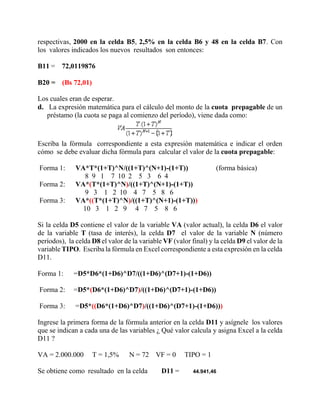 respectivas, 2000 en la celda B5, 2,5% en la celda B6 y 48 en la celda B7. Con
los valores indicados los nuevos resultados son entonces:
B11 = 72,0119876
B20 = (Bs 72,01)
Los cuales eran de esperar.
d. La expresión matemática para el cálculo del monto de la cuota prepagable de un
préstamo (la cuota se paga al comienzo del período), viene dada como:
Escriba la fórmula correspondiente a esta expresión matemática e indicar el orden
cómo se debe evaluar dicha fórmula para calcular el valor de la cuota prepagable:
Forma 1: VA*T*(1+T)^N/((1+T)^(N+1)-(1+T)) (forma básica)
8 9 1 7 10 2 5 3 6 4
Forma 2: VA*(T*(1+T)^N)/((1+T)^(N+1)-(1+T))
9 3 1 2 10 4 7 5 8 6
Forma 3: VA*((T*(1+T)^N)/((1+T)^(N+1)-(1+T)))
10 3 1 2 9 4 7 5 8 6
Si la celda D5 contiene el valor de la variable VA (valor actual), la celda D6 el valor
de la variable T (tasa de interés), la celda D7 el valor de la variable N (número
períodos), la celda D8 el valor de la variable VF (valor final) y la celda D9 el valor de la
variable TIPO. Escriba la fórmula en Excel correspondiente a esta expresión en la celda
D11.
Forma 1: =D5*D6*(1+D6)^D7/((1+D6)^(D7+1)-(1+D6))
Forma 2: =D5*(D6*(1+D6)^D7)/((1+D6)^(D7+1)-(1+D6))
Forma 3: =D5*((D6*(1+D6)^D7)/((1+D6)^(D7+1)-(1+D6)))
Ingrese la primera forma de la fórmula anterior en la celda D11 y asígnele los valores
que se indican a cada una de las variables ¿ Qué valor calcula y asigna Excel a la celda
D11 ?
VA = 2.000.000 T = 1,5% N = 72 VF = 0 TIPO = 1
Se obtiene como resultado en la celda D11 = 44.941,46
 