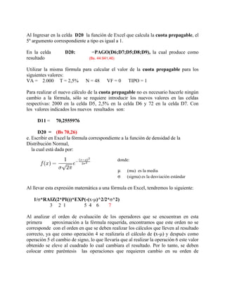 Al Ingresar en la celda D20 la función de Excel que calcula la cuota prepagable, el
5º argumento correspondiente a tipo es igual a 1.
En la celda D20: =PAGO(D6;D7;D5;D8;D9), la cual produce como
resultado (Bs. 44.941,46)
Utilizar la misma fórmula para calcular el valor de la cuota prepagable para los
siguientes valores:
VA = 2.000 T = 2,5% N = 48 VF = 0 TIPO = 1
Para realizar el nuevo cálculo de la cuota prepagable no es necesario hacerle ningún
cambio a la fórmula, sólo se requiere introducir los nuevos valores en las celdas
respectivas: 2000 en la celda D5, 2,5% en la celda D6 y 72 en la celda D7. Con
los valores indicados los nuevos resultados son:
D11 = 70,2555976
D20 = (Bs 70,26)
e. Escribir en Excel la fórmula correspondiente a la función de densidad de la
Distribución Normal,
la cual está dada por:
donde:
µ (mu) es la media
σ (sigma) es la desviación estándar
Al llevar esta expresión matemática a una fórmula en Excel, tendremos lo siguiente:
1/σ*RAIZ(2*PI())*EXP(-(x-μ)^2/2*σ^2)
3 2 1 5 4 6 7
Al analizar el orden de evaluación de los operadores que se encuentran en esta
primera aproximación a la fórmula requerida, encontramos que este orden no se
corresponde con el orden en que se deben realizar los cálculos que lleven al resultado
correcto, ya que como operación 4 se realizaría el cálculo de (x-μ) y después como
operación 5 el cambio de signo, lo que llevaría que al realizar la operación 6 este valor
obtenido se eleve al cuadrado lo cual cambiara el resultado. Por lo tanto, se deben
colocar entre paréntesis las operaciones que requieren cambio en su orden de
 