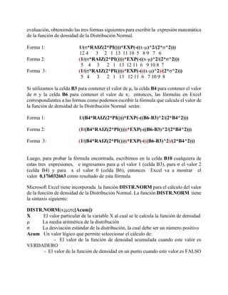 evaluación, obteniendo las tres formas siguientes para escribir la expresión matemática
de la función de densidad de la Distribución Normal.
Forma 1: 1/(σ*RAIZ(2*PI()))*EXP(-((x-μ)^2/(2*σ^2)))
12 4 3 2 1 13 11 10 5 8 9 7 6
Forma 2: (1/(σ*RAIZ(2*PI())))*EXP(-((x-μ)^2/(2*σ^2)))
5 4 3 2 1 13 12 11 6 9 10 8 7
Forma 3: (1/(σ*RAIZ(2*PI())))*EXP(-(((x-μ)^2)/(2*σ^2)))
5 4 3 2 1 13 12 11 6 7 10 9 8
Si utilizamos la celda B3 para contener el valor de μ, la celda B4 para contener el valor
de σ y la celda B6 para contener el valor de x; entonces, las fórmulas en Excel
correspondientes a las formas como podemos escribir la fórmula que calcula el valor de
la función de densidad de la Distribución Normal serán:
Forma 1: 1/(B4*RAIZ(2*PI()))*EXP(-((B6-B3)^2/(2*B4^2)))
Forma 2: (1/(B4*RAIZ(2*PI())))*EXP(-((B6-B3)^2/(2*B4^2)))
Forma 3: (1/(B4*RAIZ(2*PI())))*EXP(-(((B6-B3)^2)/(2*B4^2)))
Luego, para probar la fórmula encontrada, escribimos en la celda B10 cualquiera de
estas tres expresiones, e ingresamos para μ el valor 1 (celda B3), para σ el valor 2
(celda B4) y para x el valor 0 (celda B6), entonces Excel va a mostrar el
valor 0,176032663 como resultado de esta fórmula.
Microsoft Excel tiene incorporada la función DISTR.NORM para el cálculo del valor
de la función de densidad de la Distribución Normal. La función DISTR.NORM tiene
la sintaxis siguiente:
DISTR.NORM(x;μ;σ;[Acum])
X El valor particular de la variable X al cual se le calcula la función de densidad
μ La media aritmética de la distribución
σ La desviación estándar de la distribución, la cual debe ser un número positivo
Acum Un valor lógico que permite seleccionar el cálculo de:
- El valor de la función de densidad acumulada cuando este valor es
VERDADERO
- El valor de la función de densidad en un punto cuando este valor es FALSO
 