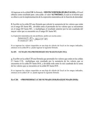Al ingresar en la celda C10 la fórmula =DISTR.NORM(B6;B3;B4;FALSO), el Excel
obtiene como resultado para esta celda el valor 0,176032663, el cual es el mismo que
se obtuvo con la implementación de la expresión matemática de la función de densidad.
f. Escribir en la celda D5 una fórmula que calcule la sumatoria de los valores que están
en el rango D1 hasta M1, dividido entre el promedio de los valores que se encuentran
en el rango D3 hasta M3, y multiplique el resultado anterior por la raíz cuadrada del
mayor valor que se encuentre en el rango D1 hasta M1.
La Expresión matemática de este problema podría ser escrita como:
Si se ingresan los valores requeridos en una hoja de cálculo de Excel en los rangos indicados,
entonces en la celda D5 se puede ingresar la siguiente fórmula:
En D5: =SUMA(D1:M1)/PROMEDIO(D3:M3)*RAIZ(MAX(D1:M1))
g. Escribir en la celda C20 una fórmula que promedie los valores que están en las celdas
C1 hasta C18, multiplique este resultado por la sumatoria de los valores que se
encuentra en la celda D1 hasta D18, y dividida todo entre la raíz cuadrada de la suma
de los valores que se encuentra en la celda D1 hasta D18 .
Si se ingresan los valores requeridos en una hoja de cálculo de Excel en los rangos indicados,
entonces en la celda C20 se puede ingresar la siguiente fórmula:
En C20: =PROMEDIO(C1:C18)*SUMA(D1:D18)/RAIZ(SUMA(D1:D18))
 