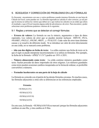 9. BÚSQUEDA Y CORRECCIÓN DE PROBLEMAS EN LAS FÓRMULAS
Es frecuente encontrarnos con uno o varios problemas cuando tenemos fórmulas en una hoja de
Cálculo de Excel, como pueden ser: La fórmula ingresada no calcula el valor correcto, ya sea por
que la misma no utiliza los valores que deben ser o que realiza los cálculos en un orden que altera
el resultado; o que el Excel muestra alguna señal de advertencia o de error. Para encontrar y poder
solucionar estos problemas podemos valernos de lo siguiente:
9.1 Reglas y errores que se detectan al corregir fórmulas
- Errores de valores: La formula no usa la sintaxis, argumentos o tipos de datos
esperados. Los valores de error que se pueden mostrar incluyen #DIV/0!, #N/A,
#NAME?, #NULL!, #NUM!, #REF!, y #VALUE!. Cada valor de error tiene distintas
causas y se resuelve de diferente modo. Si se introduce un valor de error directamente
en una celda, no se marcará como problema.
- Año con dos dígitos en fecha de texto: La celda contiene una fecha de texto en la
que el siglo se puede interpretar incorrectamente si se utiliza en fórmulas. Por ejemplo,
la fecha de la fórmula =AÑO("1/1/31") podría ser 1931 ó 2031.
- Número almacenado como texto: La celda contiene números guardados como
texto. Suelen proceder de datos importados de otros orígenes. Los números guardados
como texto pueden ocasionar cambios inesperados en la forma de ordenar, es preferible
convertirlos a números.
- Formulas incoherentes en una parte de la hoja de cálculo
La fórmula no coincide con el patrón de las demás fórmulas cercanas. En muchos casos,
las fórmulas adyacentes a otras sólo se diferencian en las referencias empleadas.
Fórmulas
=SUMA(A1:F1)
=SUMA(A2:F2)
=SUMA(A10:F10)
=SUMA(A4:F4)
En este caso, la fórmula =SUMA(A10:F10) se marcará porque las fórmulas adyacentes
cambian en una fila, y ésta cambia en 8 filas.
 