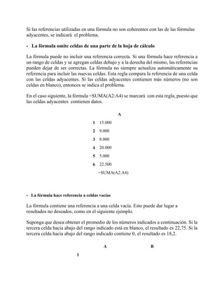 Si las referencias utilizadas en una fórmula no son coherentes con las de las fórmulas
adyacentes, se indicará el problema.
- La fórmula omite celdas de una parte de la hoja de cálculo
La fórmula puede no incluir una referencia correcta. Si una fórmula hace referencia a
un rango de celdas y se agregan celdas debajo y a la derecha del mismo, las referencias
pueden dejar de ser correctas. La fórmula no siempre actualiza automáticamente su
referencia para incluir las nuevas celdas. Esta regla compara la referencia de una celda
con las celdas adyacentes. Si las celdas adyacentes contienen más números (no son
celdas en blanco), entonces se indica el problema.
En el caso siguiente, la fórmula =SUMA(A2:A4) se marcará con esta regla, puesto que
las celdas adyacentes contienen datos.
A
1 15.000
2 9.000
3 8.000
4 20.000
5 5.000
6 22.500
=SUMA(A2:A4)
- La fórmula hace referencia a celdas vacías
La fórmula contiene una referencia a una celda vacía. Esto puede dar lugar a
resultados no deseados, como en el siguiente ejemplo.
Suponga que desea obtener el promedio de los números indicados a continuación. Si la
tercera celda hacia abajo del rango indicado está en blanco, el resultado es 22,75. Si la
tercera celda hacia abajo del rango indicado contiene 0, el resultado es 18,2.
A B
1
 