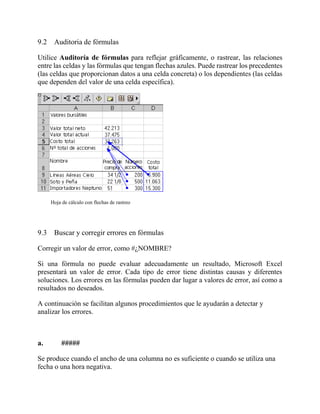 9.2 Auditoria de fórmulas
Utilice Auditoría de fórmulas para reflejar gráficamente, o rastrear, las relaciones
entre las celdas y las fórmulas que tengan flechas azules. Puede rastrear los precedentes
(las celdas que proporcionan datos a una celda concreta) o los dependientes (las celdas
que dependen del valor de una celda específica).
Hoja de cálculo con flechas de rastreo
9.3 Buscar y corregir errores en fórmulas
Corregir un valor de error, como #¿NOMBRE?
Si una fórmula no puede evaluar adecuadamente un resultado, Microsoft Excel
presentará un valor de error. Cada tipo de error tiene distintas causas y diferentes
soluciones. Los errores en las fórmulas pueden dar lugar a valores de error, así como a
resultados no deseados.
A continuación se facilitan algunos procedimientos que le ayudarán a detectar y
analizar los errores.
a. #####
Se produce cuando el ancho de una columna no es suficiente o cuando se utiliza una
fecha o una hora negativa.
 