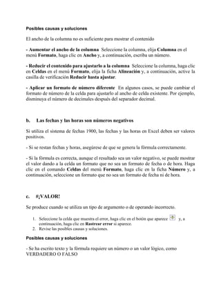 Posibles causas y soluciones
El ancho de la columna no es suficiente para mostrar el contenido
- Aumentar el ancho de la columna Seleccione la columna, elija Columna en el
menú Formato, haga clic en Ancho y, a continuación, escriba un número.
- Reducir el contenido para ajustarlo a la columna Seleccione la columna, haga clic
en Celdas en el menú Formato, elija la ficha Alineación y, a continuación, active la
casilla de verificación Reducir hasta ajustar.
- Aplicar un formato de número diferente En algunos casos, se puede cambiar el
formato de número de la celda para ajustarlo al ancho de celda existente. Por ejemplo,
disminuya el número de decimales después del separador decimal.
b. Las fechas y las horas son números negativos
Si utiliza el sistema de fechas 1900, las fechas y las horas en Excel deben ser valores
positivos.
- Si se restan fechas y horas, asegúrese de que se genera la fórmula correctamente.
- Si la fórmula es correcta, aunque el resultado sea un valor negativo, se puede mostrar
el valor dando a la celda un formato que no sea un formato de fecha o de hora. Haga
clic en el comando Celdas del menú Formato, haga clic en la ficha Número y, a
continuación, seleccione un formato que no sea un formato de fecha ni de hora.
c. #¡VALOR!
Se produce cuando se utiliza un tipo de argumento o de operando incorrecto.
1. Seleccione la celda que muestra el error, haga clic en el botón que aparece y, a
continuación, haga clic en Rastrear error si aparece.
2. Revise las posibles causas y soluciones.
Posibles causas y soluciones
- Se ha escrito texto y la fórmula requiere un número o un valor lógico, como
VERDADERO O FALSO
 