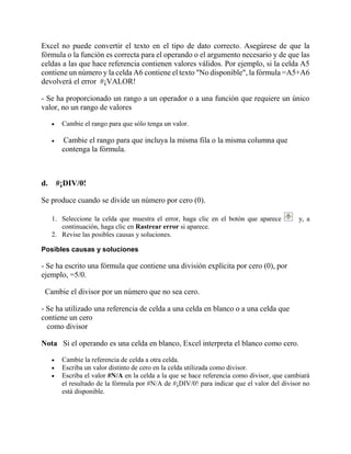 Excel no puede convertir el texto en el tipo de dato correcto. Asegúrese de que la
fórmula o la función es correcta para el operando o el argumento necesario y de que las
celdas a las que hace referencia contienen valores válidos. Por ejemplo, si la celda A5
contiene un número y la celda A6 contiene el texto "No disponible", la fórmula =A5+A6
devolverá el error #¡VALOR!
- Se ha proporcionado un rango a un operador o a una función que requiere un único
valor, no un rango de valores
 Cambie el rango para que sólo tenga un valor.
 Cambie el rango para que incluya la misma fila o la misma columna que
contenga la fórmula.
d. #¡DIV/0!
Se produce cuando se divide un número por cero (0).
1. Seleccione la celda que muestra el error, haga clic en el botón que aparece y, a
continuación, haga clic en Rastrear error si aparece.
2. Revise las posibles causas y soluciones.
Posibles causas y soluciones
- Se ha escrito una fórmula que contiene una división explícita por cero (0), por
ejemplo, =5/0.
Cambie el divisor por un número que no sea cero.
- Se ha utilizado una referencia de celda a una celda en blanco o a una celda que
contiene un cero
como divisor
Nota Si el operando es una celda en blanco, Excel interpreta el blanco como cero.
 Cambie la referencia de celda a otra celda.
 Escriba un valor distinto de cero en la celda utilizada como divisor.
 Escriba el valor #N/A en la celda a la que se hace referencia como divisor, que cambiará
el resultado de la fórmula por #N/A de #¡DIV/0! para indicar que el valor del divisor no
está disponible.
 