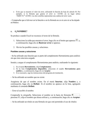  Evite que se muestre el valor de error, utilizando la función de hoja de cálculo SI. Por
ejemplo, si la fórmula que genera el error es =A5/B5, en su lugar utilice
=SI(B5=0;"";A5/B5). Las dos comillas representan una cadena de texto vacía.
- Compruebe que el divisor en la función o en la fórmula no es ni cero ni se ha dejado
en blanco.
e. #¿NOMBRE?
Se produce cuando Excel no reconoce el texto de la fórmula.
1. Seleccione la celda que muestra el error, haga clic en el botón que aparece y,
a continuación, haga clic en Rastrear error si aparece.
2. Revise las posibles causas y soluciones.
Posibles causas y soluciones
- Se ha utilizado una función que es parte del complemento Herramientas para análisis
sin que éste estuviera cargado
Instale y cargue el complemento Herramientas para análisis, realizando lo siguiente:
1. En el menú Herramientas, elija Complementos.
2. En la lista Complementos disponibles, seleccione el cuadro Herramientas para
análisis y, a continuación, haga clic en Aceptar.
3. Si es necesario, siga las instrucciones del programa de instalación.
- Se ha utilizado un nombre que no existe
Asegúrese de que el nombre existe. En el menú Insertar, elija Nombre y, a
continuación, haga clic en Definir. Si el nombre no aparece en la lista, agréguelo
mediante el comando Definir.
- Error al escribir el nombre
Compruebe la ortografía. Seleccione el nombre en la barra de fórmulas ,
presione F3, elija el nombre que desea utilizar y, a continuación, haga clic en Aceptar.
- Se ha utilizado un rótulo en una fórmula sin que esté permitido el uso de rótulos
 