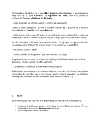 Permita el uso de rótulos. En el menú Herramientas, elija Opciones y, a continuación,
haga clic en la ficha Calcular. En Opciones del libro, active la casilla de
verificación Aceptar rótulos en las fórmulas.
- Se ha cometido un error al escribir el nombre de una función
Corrija el error ortográfico. Inserte el nombre correcto de la función en la fórmula
haciendo clic en Función en el menú Insertar.
- Se ha escrito texto en una fórmula sin poner el texto entre comillas (Excel tratará de
interpretar la entrada como un nombre, aunque se haya querido escribir como texto).
Escriba el texto de la fórmula entre comillas dobles. Por ejemplo, la siguiente fórmula
inserta la porción de texto "El importe total es " en el valor de la celda B50:
="El importe total es "&B50
- Se han omitido los dos puntos (:) en una referencia de rango
Asegúrese de que en todas las referencias del rango de celdas en la fórmula utilizan
dos puntos (:); por ejemplo, SUMA(A1:C10).
- La referencia a otra hoja no está entre comillas simples
Si la fórmula hace referencia a valores o celdas de otras hojas de cálculo u otros libros
y el nombre del otro libro o de la otra hoja de cálculo contiene un carácter no alfabético
o un espacio, se deberá escribir su nombre entre comillas simples ( ' ).
f. #N/A
Se produce cuando un valor no está disponible para una función o una fórmula.
1. Seleccione la celda que muestra el error, haga clic en el botón que aparece y, a
continuación, haga clic en Rastrear error si aparece.
2. Revise las posibles causas y soluciones.
 