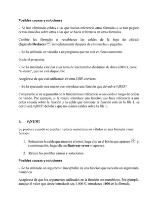 Posibles causas y soluciones
- Se han eliminado celdas a las que hacían referencia otras fórmulas o se han pegado
celdas movidas sobre otras a las que se hacía referencia en otras fórmulas
Cambie las fórmulas o restablezca las celdas de la hoja de cálculo
eligiendo Deshacer inmediatamente después de eliminarlas o pegarlas.
- Se ha utilizado un vínculo a un programa que no está en funcionamiento
Inicie el programa.
- Se ha intentado vincular a un tema de intercambio dinámico de datos (DDE), como
"sistema", que no está disponible
Asegúrese de que está utilizando el tema DDE correcto.
- Se ha ejecutado una macro que introduce una función que devuelve #¡REF!
Compruebe si un argumento de la función hace referencia a una celda o rango de celdas
no válido. Por ejemplo, si la macro introduce una función que hace referencia a una
celda situada sobre la función y la celda que contiene la función está en la fila 1, se
devolverá #¡REF! debido a que no existen celdas sobre la fila 1.
h. #¡NUM!
Se produce cuando se escriben valores numéricos no válidos en una fórmula o una
función.
1. Seleccione la celda que muestra el error, haga clic en el botón que aparece y,
a continuación, haga clic en Rastrear error si aparece.
2. Revise las posibles causas y soluciones.
Posibles causas y soluciones
- Se ha utilizado un argumento inaceptable en una función que necesita un argumento
numérico
Asegúrese de que los argumentos utilizados en la función son numéricos. Por ejemplo,
aunque el valor que desee introducir sea 1.000 $, introduzca 1000 en la fórmula.
 