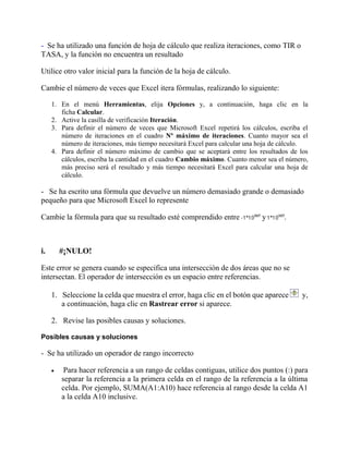 - Se ha utilizado una función de hoja de cálculo que realiza iteraciones, como TIR o
TASA, y la función no encuentra un resultado
Utilice otro valor inicial para la función de la hoja de cálculo.
Cambie el número de veces que Excel itera fórmulas, realizando lo siguiente:
1. En el menú Herramientas, elija Opciones y, a continuación, haga clic en la
ficha Calcular.
2. Active la casilla de verificación Iteración.
3. Para definir el número de veces que Microsoft Excel repetirá los cálculos, escriba el
número de iteraciones en el cuadro Nº máximo de iteraciones. Cuanto mayor sea el
número de iteraciones, más tiempo necesitará Excel para calcular una hoja de cálculo.
4. Para definir el número máximo de cambio que se aceptará entre los resultados de los
cálculos, escriba la cantidad en el cuadro Cambio máximo. Cuanto menor sea el número,
más preciso será el resultado y más tiempo necesitará Excel para calcular una hoja de
cálculo.
- Se ha escrito una fórmula que devuelve un número demasiado grande o demasiado
pequeño para que Microsoft Excel lo represente
Cambie la fórmula para que su resultado esté comprendido entre y .
i. #¡NULO!
Este error se genera cuando se especifica una intersección de dos áreas que no se
intersectan. El operador de intersección es un espacio entre referencias.
1. Seleccione la celda que muestra el error, haga clic en el botón que aparece y,
a continuación, haga clic en Rastrear error si aparece.
2. Revise las posibles causas y soluciones.
Posibles causas y soluciones
- Se ha utilizado un operador de rango incorrecto
 Para hacer referencia a un rango de celdas contiguas, utilice dos puntos (:) para
separar la referencia a la primera celda en el rango de la referencia a la última
celda. Por ejemplo, SUMA(A1:A10) hace referencia al rango desde la celda A1
a la celda A10 inclusive.
 