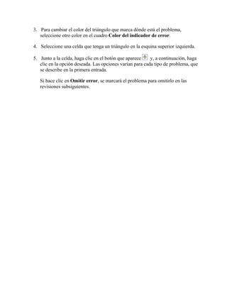 3. Para cambiar el color del triángulo que marca dónde está el problema,
seleccione otro color en el cuadro Color del indicador de error.
4. Seleccione una celda que tenga un triángulo en la esquina superior izquierda.
5. Junto a la celda, haga clic en el botón que aparece y, a continuación, haga
clic en la opción deseada. Las opciones varían para cada tipo de problema, que
se describe en la primera entrada.
Si hace clic en Omitir error, se marcará el problema para omitirlo en las
revisiones subsiguientes.
 