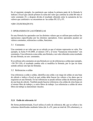 En el siguiente ejemplo, los paréntesis que rodean la primera parte de la fórmula le
indican a Excel que calcule primero la suma del valor que contiene la celda B4 más el
valor constante 25, y después divida el resultado obtenido entre la sumatoria de los
valores que contienen o se encuentran en las celdas D5, E5 y F5.
=(B4+25)/SUMA(D5:F5)
3 OPERANDOS EN LAS FÓRMULAS
En una fórmula los operandos son los distintos valores que se utilizan para realizar las
operaciones especificadas por los distintos operadores. Estos operandos pueden ser
valores constantes, referencias a celdas, funciones.
3.1 Constantes
Una constante es un valor que no se calcula ya que el mismo representa su valor. Por
ejemplo, la fecha 9-10-2008, el número 210 y el texto "Ganancias trimestrales" son
constantes. Una referencia a una celda, una fórmula, o un valor obtenido como resultado
de una fórmula, no son constantes.
Si se utilizan sólo constantes en una fórmula en vez de referencias a celdas (por ejemplo,
=30+70+110), el resultado cambia sólo si modifica la fórmula, por lo que no tiene
sentido utilizar este tipo de fórmulas.
3.2 Referencias a celdas
Una referencia a celda o celdas, identifica una celda o un rango de celdas en una hoja
de cálculo e indica a Excel en qué celdas debe buscar los valores o los datos que se
requieren en una fórmula. En las referencias se puede utilizar celdas de distintas partes
de una hoja de cálculo. También puede hacerse referencia a las celdas de otras hojas en
el mismo libro de trabajo y a otros libros de trabajo. Las referencias a celdas de otros
libros de trabajo se denominan vínculos.
3.2.1 Estilo de referencia A1
De forma predeterminada, Excel utiliza el estilo de referencia A1, que se refiere a las
columnas identificadas mediante letras (de A a IV, para un total de 256 columnas) y a
 