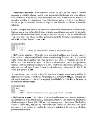 - Referencias relativas Una referencia relativa de celda en una fórmula, siempre
conserva la posición relativa entre la celda que contiene la fórmula y la celda a la que
hace referencia. Si se traslada dicha fórmula de una celda a otra celda (se mueve o se
copia) se modifica la referencia de celda en la fórmula que se crea en la celda destino.
De forma predeterminada, cuando se ingresa una fórmula se utilizan referencias
relativas.
Cuando se copia una fórmula de una celda a otra celda, la referencia a celdas en las
fórmula que se crea en la celda destino se ajusta automáticamente; como por ejemplo,
si la celda B2 contiene la fórmula =A1 (que hace una referencia relativa a la celda A1)
y se copia a la celda B3, se modifica automáticamente la fórmula obteniéndose en la
celda B3 la nueva fórmula como =A2.
Fórmula, con referencia relativa, copiada de la celda B2 a la celda B3
- Referencias absolutas Una referencia absoluta de celda en una fórmula, siempre
hace referencia a la misma celda ubicada en una columna y fila específica. Si se traslada
dicha fórmula de una celda a otra celda (se mueve o se copia) la referencia absoluta de
celda en la celda destino no varia. De forma predeterminada cuando se ingresa una
fórmula se utilizan referencias relativas y para cambiarlas a referencias absolutas, se
debe anteponer el signo $ antes del nombre de columna y del número de fila de la
celda, por ejemplo $A$1.
Si una fórmula que contiene referencias absolutas se copia a otra u otras celdas, la
referencia absoluta no se modifica. Por ejemplo, si la fórmula =$A$1, que contiene una
referencia absoluta a la celda A1, se copia de la celda B2 a la celda B3, la fórmula es
la misma en ambas celdas.
Fórmula, con referencia absoluta, copiada de la celda B2 a la celda B3
- Referencias mixtas Una referencia mixta de celdas tiene una columna absoluta y
una fila relativa, o una fila absoluta y una columna relativa. Una referencia de columna
absoluta adopta la forma $A1, $B1, etc.; mientras que una referencia de fila absoluta
adopta la forma A$1, B$1, etc. Si se traslada dicha fórmula de una celda a otra celda
(se mueve o se copia), se cambia la referencia relativa y la referencia absoluta
permanece invariable.
 