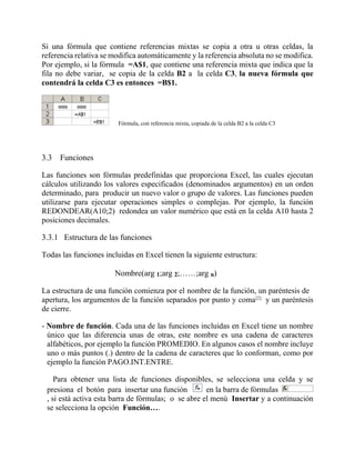 Si una fórmula que contiene referencias mixtas se copia a otra u otras celdas, la
referencia relativa se modifica automáticamente y la referencia absoluta no se modifica.
Por ejemplo, si la fórmula =A$1, que contiene una referencia mixta que indica que la
fila no debe variar, se copia de la celda B2 a la celda C3, la nueva fórmula que
contendrá la celda C3 es entonces =B$1.
Fórmula, con referencia mixta, copiada de la celda B2 a la celda C3
3.3 Funciones
Las funciones son fórmulas predefinidas que proporciona Excel, las cuales ejecutan
cálculos utilizando los valores especificados (denominados argumentos) en un orden
determinado, para producir un nuevo valor o grupo de valores. Las funciones pueden
utilizarse para ejecutar operaciones simples o complejas. Por ejemplo, la función
REDONDEAR(A10;2) redondea un valor numérico que está en la celda A10 hasta 2
posiciones decimales.
3.3.1 Estructura de las funciones
Todas las funciones incluidas en Excel tienen la siguiente estructura:
Nombre(arg 1;arg 2;……;arg n)
La estructura de una función comienza por el nombre de la función, un paréntesis de
apertura, los argumentos de la función separados por punto y coma[2]
y un paréntesis
de cierre.
- Nombre de función. Cada una de las funciones incluidas en Excel tiene un nombre
único que las diferencia unas de otras, este nombre es una cadena de caracteres
alfabéticos, por ejemplo la función PROMEDIO. En algunos casos el nombre incluye
uno o más puntos (.) dentro de la cadena de caracteres que lo conforman, como por
ejemplo la función PAGO.INT.ENTRE.
Para obtener una lista de funciones disponibles, se selecciona una celda y se
presiona el botón para insertar una función en la barra de fórmulas
, si está activa esta barra de fórmulas; o se abre el menú Insertar y a continuación
se selecciona la opción Función….
 