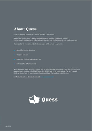 Excelus Learining Solutions is a division of Quess Corp Limited.
Quess Corp Limited, India’s leading business services provider. Established in 2007,
the company is headquartered in Bangalore and serves over 1300+ customers across 8 countries.
The impact of its innovative and effective services is felt across 4 segments:
Global Technology Solutions
People & Services
Integrated Facilities Management and
Industrial Asset Management
With revenues of about Rs.25,728 million, (For 15 months period ending March 31st, 2015) Quess Corp
is a step-down subsidiary of USD 42+ billion (as of 30th Sept 2015) multinational, Fairfax Financial
Holdings Group; held through its Indian listed subsidiary, Thomas Cook India Limited.
For further details on Quess, please visit www.quesscorp.com
About Quess
April 2016
 