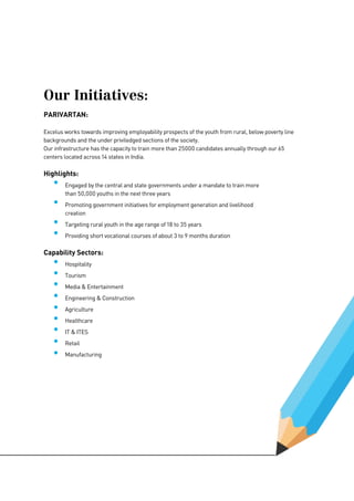 Our Initiatives:
PARIVARTAN:
Excelus works towards improving employability prospects of the youth from rural, below poverty line
backgrounds and the under priviledged sections of the society.
Our infrastructure has the capacity to train more than 25000 candidates annually through our 65
centers located across 14 states in India.
Highlights:
	 Engaged by the central and state governments under a mandate to train more 		 	
	 than 50,000 youths in the next three years
	 Promoting government initiatives for employment generation and livelihood 		 		
	creation
	 Targeting rural youth in the age range of 18 to 35 years
	 Providing short vocational courses of about 3 to 9 months duration
Capability Sectors:
	 Hospitality
	Tourism
	 Media & Entertainment
	 Engineering & Construction
	Agriculture
	Healthcare
	 IT & ITES
	Retail
	Manufacturing
 