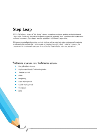 The training programs cover the following sectors:
	 End to End Recruitment
	 Logistics and Supply Chain management
	 Travel &Tourism
	Retail
	Hospitality
	 Event management
	 Facility management
	 Real Estate
	BFSI
Step Leap
STEP LEAP offers a variety of “Job Ready” courses to graduate students, working professionals and
corporate(s). These courses give candidates a competitive edge over other job seekers and make them
preferred employees. The courses are also suited for fresh hires of corporate(s).
All courses include basic theory but concentrate on practical aspects to build professional knowledge
on job application skills and are being prepared in conjunction with industry experts. It reduces the
requirement of employers to train new hires on joining, thus reducing costs and saving time.
 