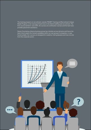 The training program on recruitment, namely TRUMP: Training and Recruitment Unique
Model Program, is for training of fresh hires in the field of staffing and recruitment. The
first course started in June 2015. All courses are certification courses and the team also
provides placement assistance.
Quess Corp being a diverse business group has clientele across domains and hence the
team tries to place the trained candidates within our own group of companies, in case
found suitable. Our courses are designed for students, fresh graduates and new recruits
from the corporate sector.
 