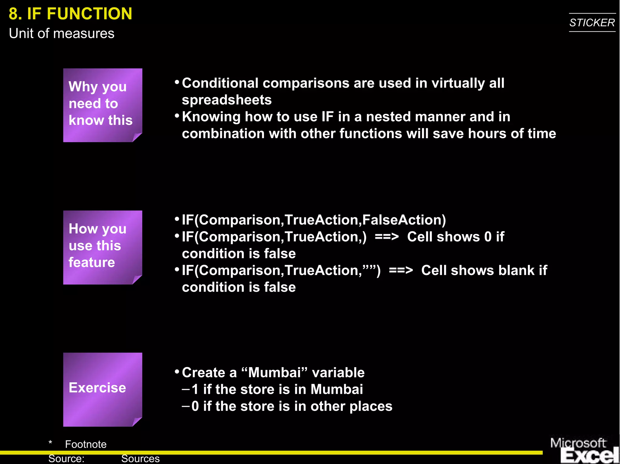 8. IF FUNCTION Why you need to know this Conditional comparisons are used in virtually all spreadsheets Knowing how to use IF in a nested manner and in combination with other functions will save hours of time IF(Comparison,TrueAction,FalseAction) IF(Comparison,TrueAction,)  ==>  Cell shows 0 if condition is false IF(Comparison,TrueAction,””)  ==>  Cell shows blank if condition is false Create a “Mumbai” variable 1 if the store is in Mumbai 0 if the store is in other places How you use this feature Exercise 