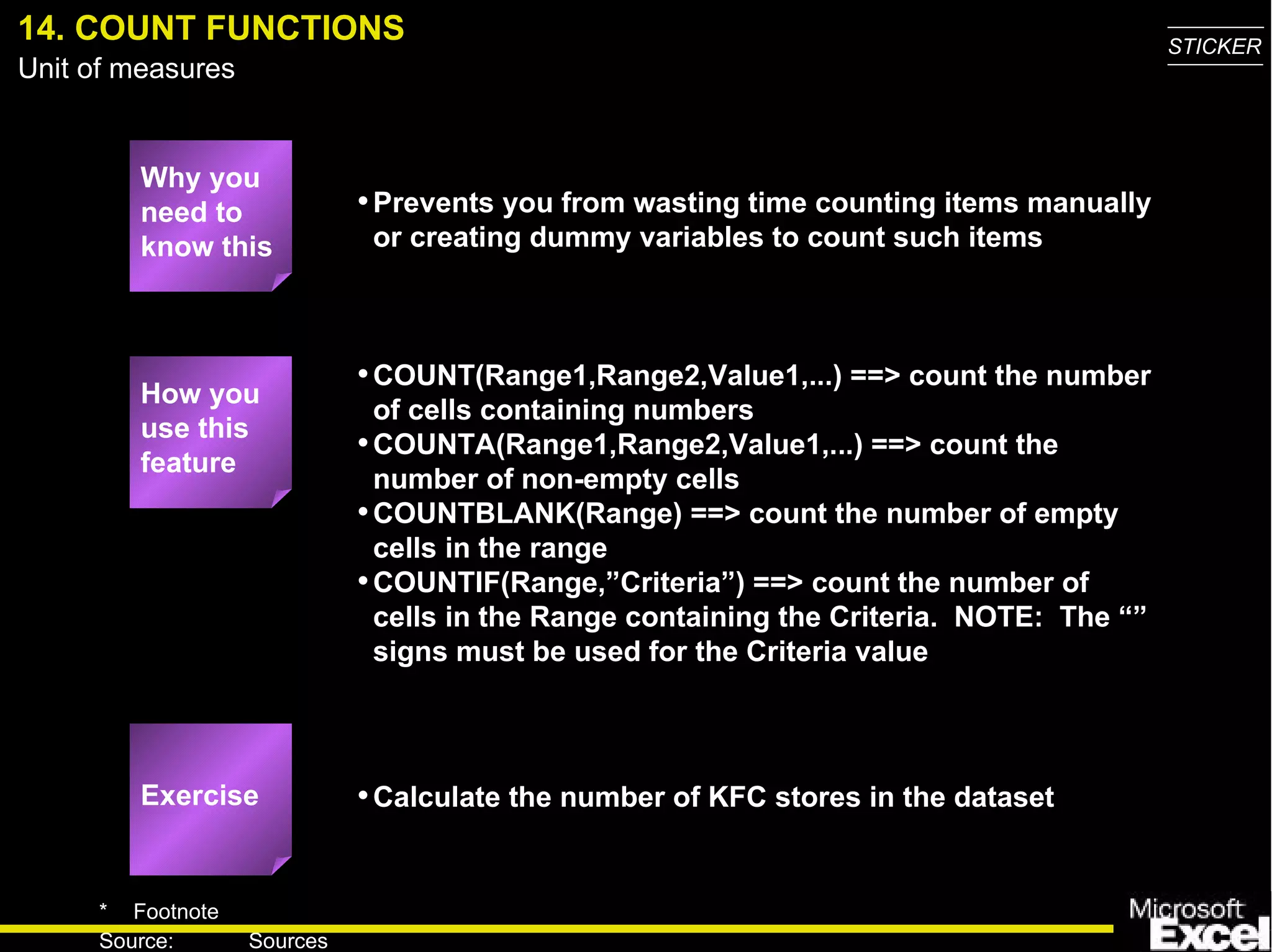 14. COUNT FUNCTIONS Why you need to know this Prevents you from wasting time counting items manually or creating dummy variables to count such items COUNT(Range1,Range2,Value1,...) ==> count the number of cells containing numbers COUNTA(Range1,Range2,Value1,...) ==> count the number of non-empty cells COUNTBLANK(Range) ==> count the number of empty cells in the range COUNTIF(Range,”Criteria” ) ==> count the number of cells in the Range containing the Criteria.  NOTE:  The “” signs must be used for the Criteria value Calculate the number of KFC stores in the dataset How you use this feature Exercise 