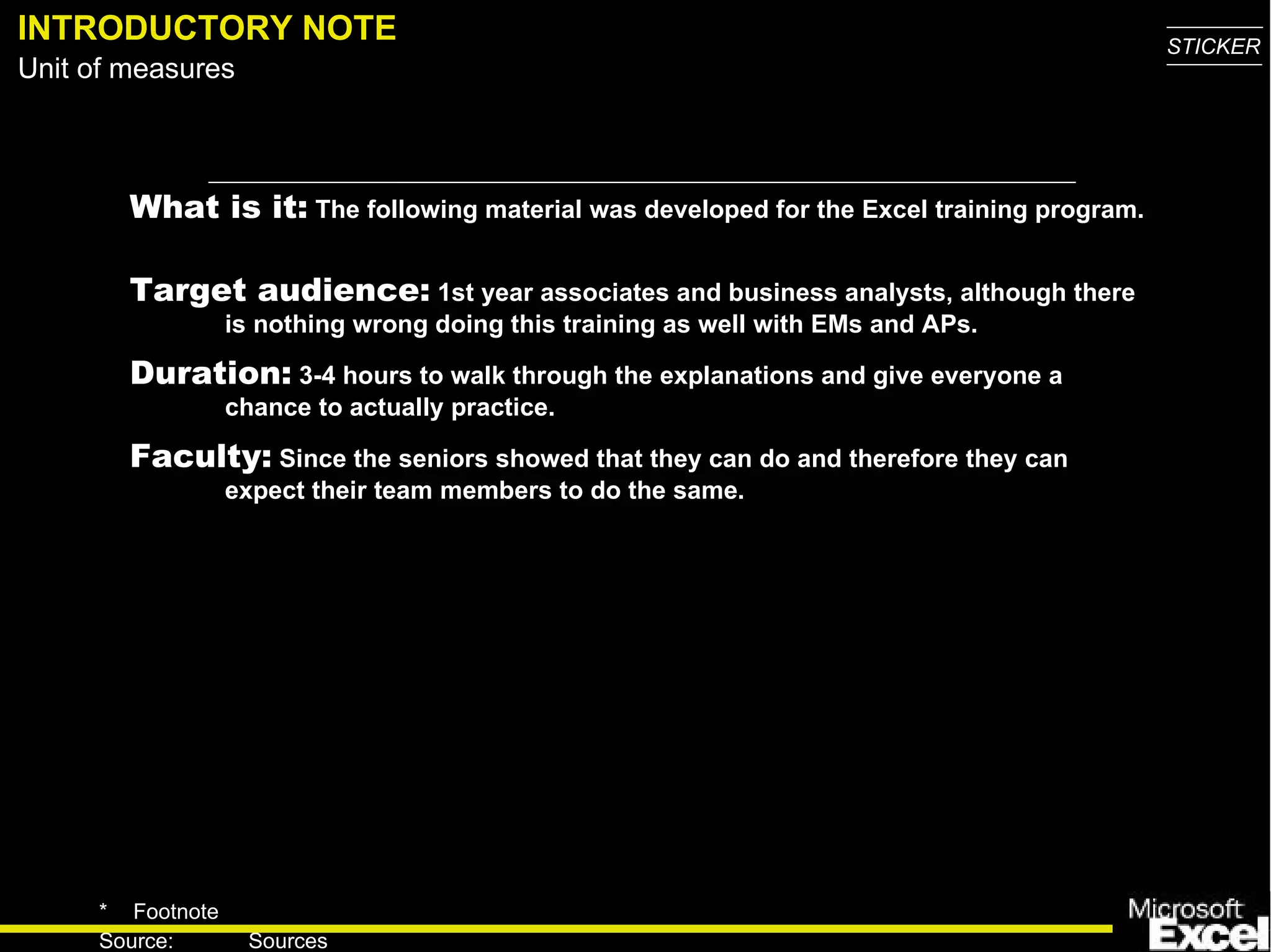 INTRODUCTORY NOTE What is it:  The following material was developed for the Excel training program.  Target audience:  1st year associates and business analysts, although there is nothing wrong doing this training as well with EMs and APs.  Duration:  3-4 hours to walk through the explanations and give everyone a chance to actually practice. Faculty:  Since the seniors showed that they can do and therefore they can expect their team members to do the same. 