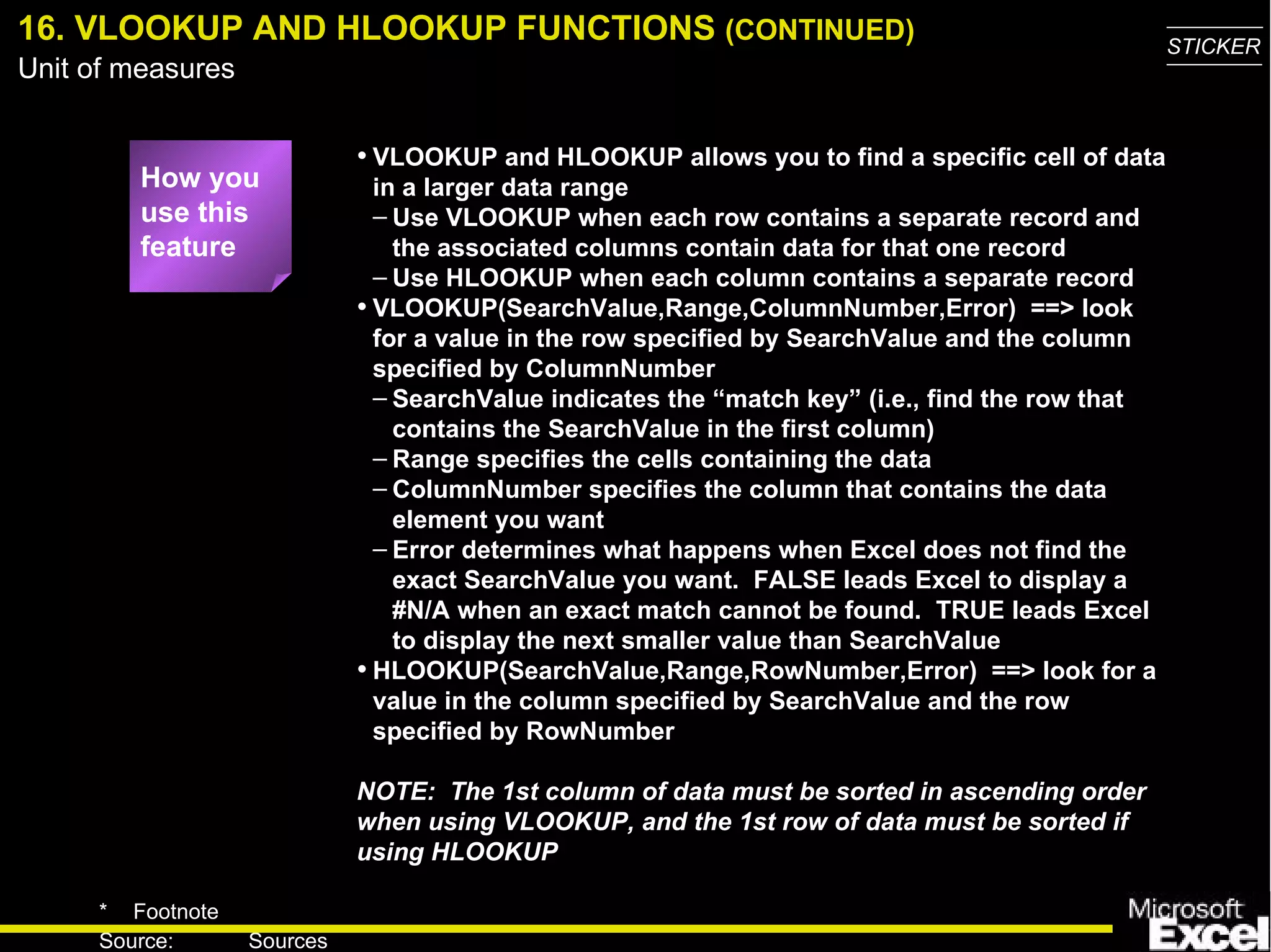 16. VLOOKUP AND HLOOKUP FUNCTIONS  (CONTINUED) VLOOKUP and HLOOKUP allows you to find a specific cell of data in a larger data range Use VLOOKUP when each row contains a separate record and the associated columns contain data for that one record Use HLOOKUP when each column contains a separate record VLOOKUP(SearchValue,Range,ColumnNumber,Error)  ==> look for a value in the row specified by SearchValue and the column specified by ColumnNumber SearchValue indicates the “match key”  (i.e., find the row that contains the SearchValue in the first column) Range specifies the cells containing the data ColumnNumber specifies the column that contains the data element you want Error determines what happens when Excel does not find the exact SearchValue you want.  FALSE leads Excel to display a #N/A when an exact match cannot be found.  TRUE leads Excel to display the next smaller value than SearchValue HLOOKUP(SearchValue,Range,RowNumber,Error)  ==> look for a value in the column specified by SearchValue and the row specified by RowNumber NOTE:  The 1st column of data must be sorted in ascending order when using VLOOKUP, and the 1st row of data must be sorted if using HLOOKUP How you use this feature 