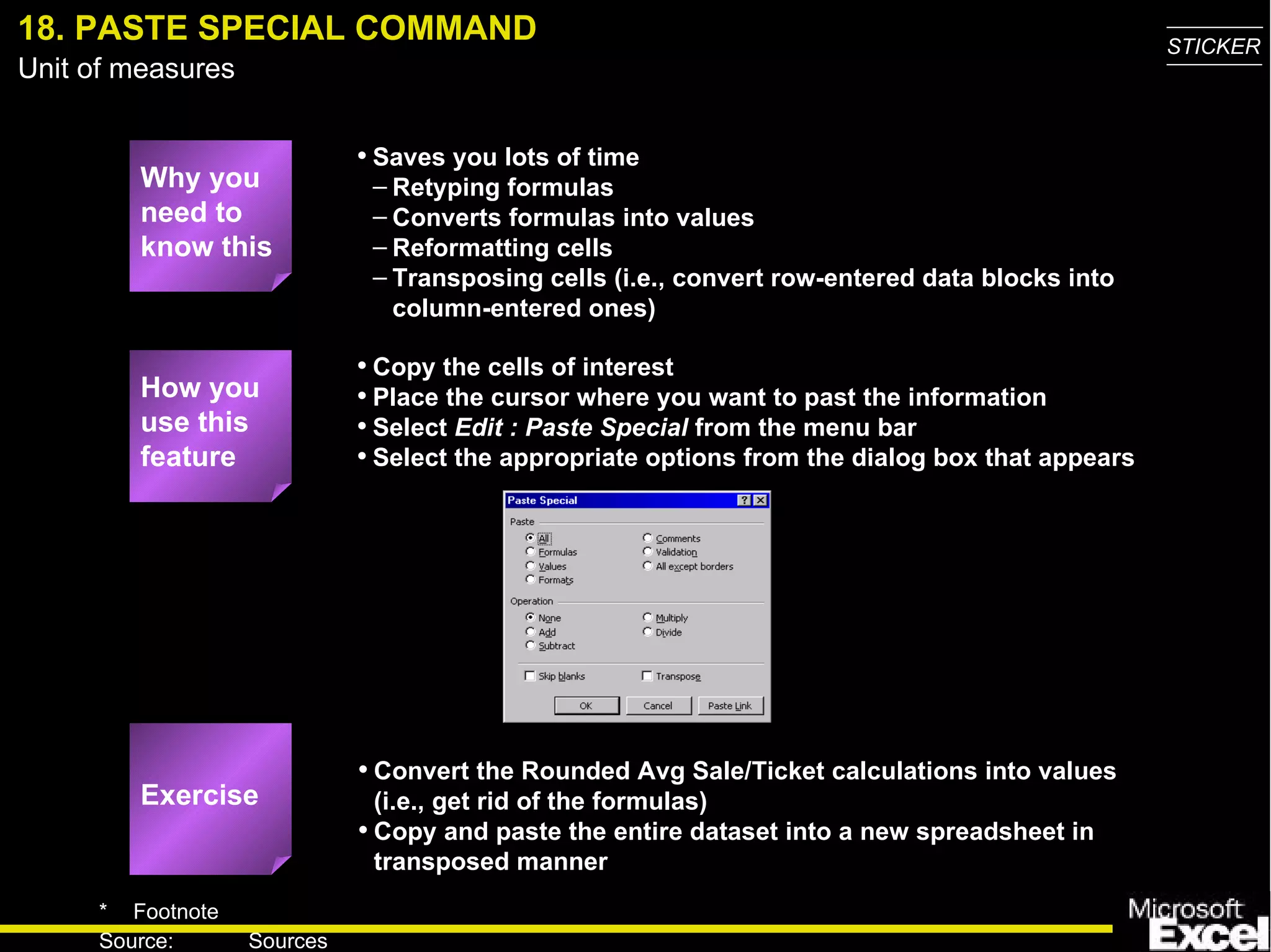18. PASTE SPECIAL COMMAND Why you need to know this Saves you lots of time Retyping formulas Converts formulas into values Reformatting cells Transposing cells (i.e., convert row-entered data blocks into column-entered ones) Convert the Rounded Avg Sale/Ticket calculations into values (i.e., get rid of the formulas) Copy and paste the entire dataset into a new spreadsheet in transposed manner Copy the cells of interest Place the cursor where you want to past the information Select  Edit : Paste Special  from the menu bar Select the appropriate options from the dialog box that appears How you use this feature Exercise 