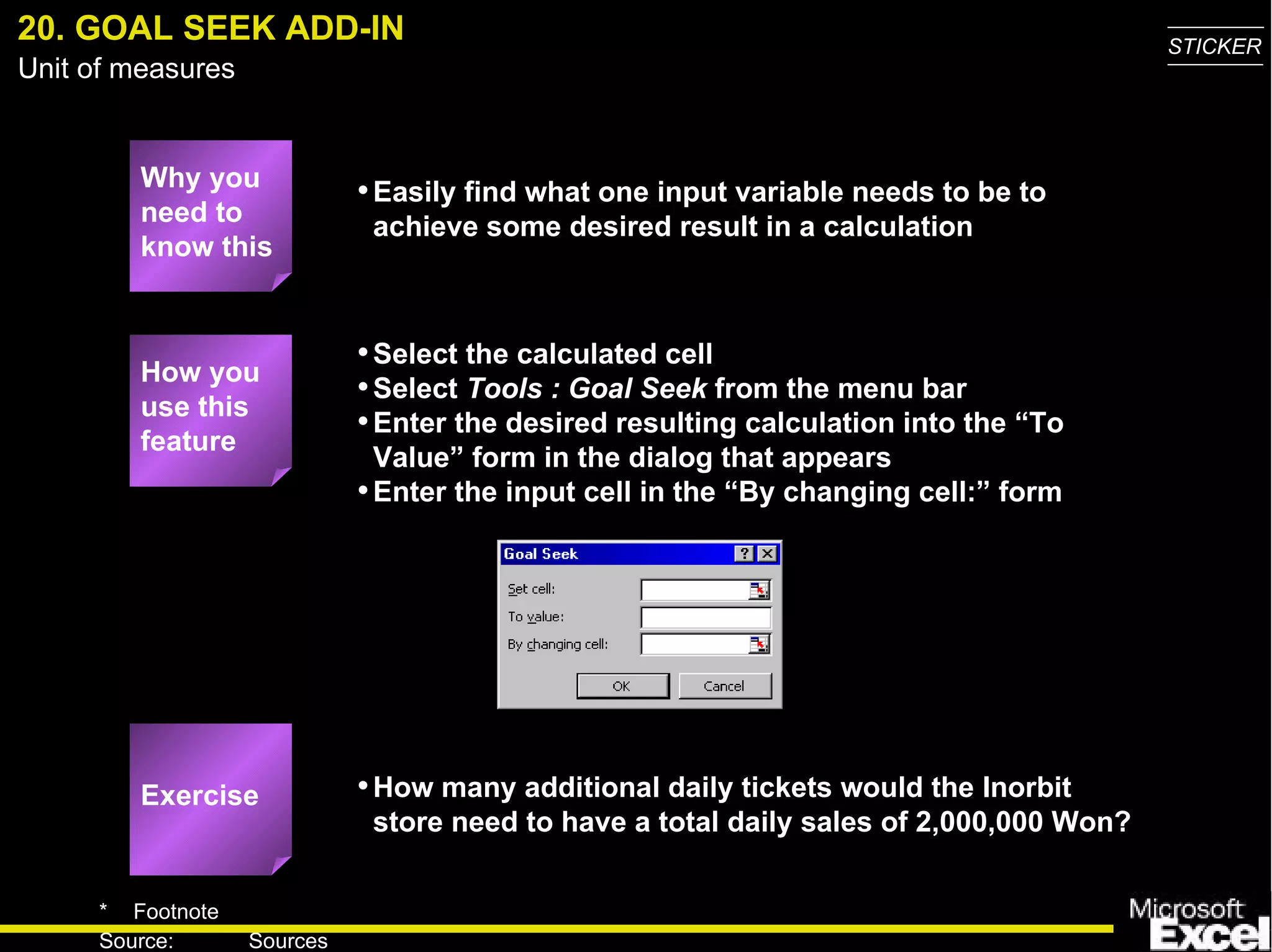 20. GOAL SEEK ADD-IN Why you need to know this Easily find what one input variable needs to be to achieve some desired result in a calculation Select the calculated cell Select  Tools : Goal Seek  from the menu bar Enter the desired resulting calculation into the “To Value” form in the dialog that appears Enter the input cell in the “By changing cell:” form How many additional daily tickets would the Inorbit store need to have a total daily sales of 2,000,000 Won? How you use this feature Exercise 
